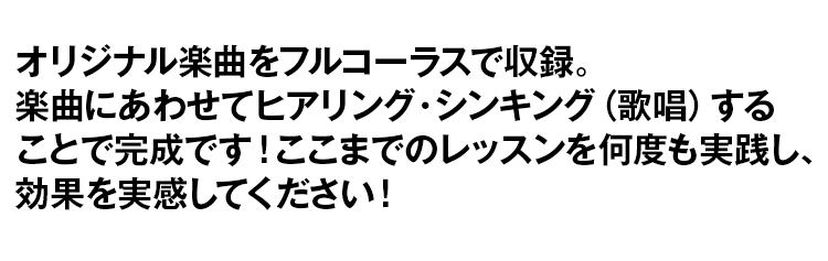 オリジナル楽曲をフルコーラスで収録。楽曲にあわせてヒアリング・シンキング(歌唱)することで完成です!ここまでのレッスンを何度も実践し、効果を実感してください!