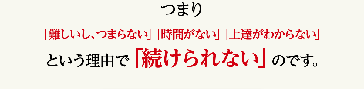 つまり「難しい、つまらない」「時間がない」「上達がわからない」という理由で「続けられない」のです。